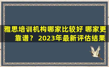 雅思培训机构哪家比较好 哪家更靠谱？ 2023年最新评估结果公布